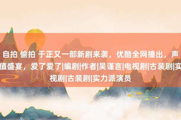 自拍 偷拍 于正又一部新剧来袭，优酷全网播出，声威号称颜值盛宴，爱了爱了|编剧|作者|吴谨言|电视剧|古装剧|实力派演员