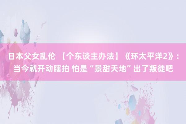 日本父女乱伦 【个东谈主办法】《环太平洋2》：当今就开动瞎拍 怕是“景甜天地”出了叛徒吧