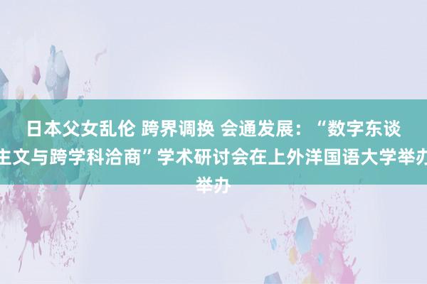 日本父女乱伦 跨界调换 会通发展：“数字东谈主文与跨学科洽商”学术研讨会在上外洋国语大学举办