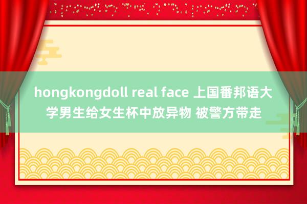 hongkongdoll real face 上国番邦语大学男生给女生杯中放异物 被警方带走