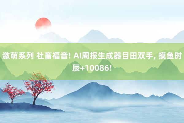 激萌系列 社畜福音! AI周报生成器目田双手, 摸鱼时辰+10086!