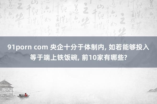 91porn com 央企十分于体制内, 如若能够投入等于端上铁饭碗, 前10家有哪些?
