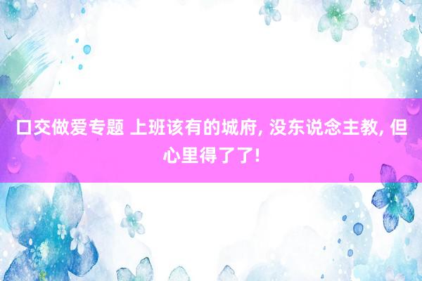 口交做爱专题 上班该有的城府, 没东说念主教, 但心里得了了!