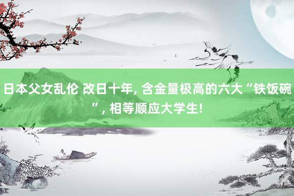 日本父女乱伦 改日十年, 含金量极高的六大“铁饭碗”, 相等顺应大学生!